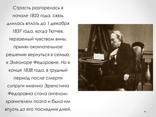 Страсть разгорелась в
начале 1833 года, связь
длилась вплоть до 1 декабря
1837 года, когда Тютчев,
терзаемый чувством вины,
принял окончательное
решение вернуться в семью,
к Элеоноре Федоровне. Но в
конце 1838 года, в трудный
период после смерти
супруги именно Эренстина
Федоровна стала ангелом-
хранителем поэта и была им
вплоть до его последних дней.
 