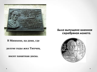 В Мюнхене, на доме, гдеВ Мюнхене, на доме, где
долгие годы жил Тютчев,долгие годы жил Тютчев,
висит памятная доска.висит памятная доска.
Была выпущена именнаяБыла выпущена именная
серебряная монета.серебряная монета.
 