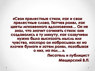 «Свои прелестные стихи, как и свои«Свои прелестные стихи, как и свои
прелестные слова, Тютчев ронял, какпрелестные слова, Тютчев ронял, как
цветы мгновенного вдохновения… Он нецветы мгновенного вдохновения… Он не
знал, что значит сочинять стихи: онизнал, что значит сочинять стихи: они
создавались в ту минуту, как созвучиемсоздавались в ту минуту, как созвучием
нужно было высказать мысль илинужно было высказать мысль или
чувство, наскоро он набрасывал их начувство, наскоро он набрасывал их на
клочке бумаги и затем ронял, позабываяклочке бумаги и затем ронял, позабывая
о них, на пол… ».о них, на пол… ».
Писатель и публицистПисатель и публицист
Мещерский В.П.Мещерский В.П.
 