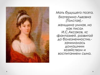 Мать будущего поэта,
Екатерина Львовна
(Толстая),-
женщина умная, но
как писал
И.С.Аксаков, «с
фантазией, развитой
до болезненности»,-
занималась
домашним
хозяйством и
воспитанием сына.
 