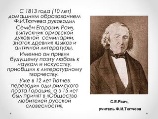 С 1813 года (10 лет)
домашним образованием
Ф.И.Тютчева руководил
Семён Егорович Раич,
выпускник орловской
духовной семинарии,
знаток древних языков и
античной литературы.
Именно он привил
будущему поэту любовь к
наукам и искусству,
приобщил к литературному
творчеству.
Уже в 12 лет Тютчев
переводил оды римского
поэта Горация, а в 15 лет
был принят в «Общество
любителей русской
словесности».
С.Е.Раич,
учитель Ф.И.Тютчева
 