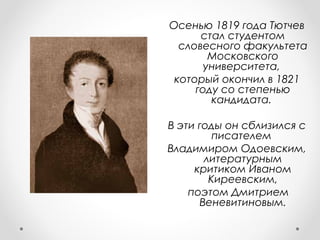 Осенью 1819 года Тютчев
стал студентом
словесного факультета
Московского
университета,
который окончил в 1821
году со степенью
кандидата.
В эти годы он сблизился с
писателем
Владимиром Одоевским,
литературным
критиком Иваном
Киреевским,
поэтом Дмитрием
Веневитиновым.
 