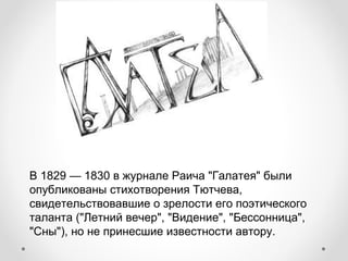В 1829 — 1830 в журнале Раича "Галатея" были
опубликованы стихотворения Тютчева,
свидетельствовавшие о зрелости его поэтического
таланта ("Летний вечер", "Видение", "Бессонница",
"Сны"), но не принесшие известности автору.
 
