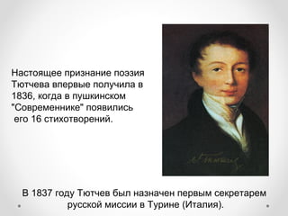 В 1837 году Тютчев был назначен первым секретарем
русской миссии в Турине (Италия).
Настоящее признание поэзия
Тютчева впервые получила в
1836, когда в пушкинском
"Современнике" появились
его 16 стихотворений.
 