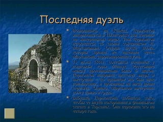 Последняя дуэльПоследняя дуэль
 Возвращаясь на Кавказ, ЛермонтовВозвращаясь на Кавказ, Лермонтов
задерживается в Пятигорске для лечениязадерживается в Пятигорске для лечения
на минеральных водах. Там Лермонтовна минеральных водах. Там Лермонтов
встречается со своим соучеником Н.встречается со своим соучеником Н.
Мартыновым. Острая шутка поэта,Мартыновым. Острая шутка поэта,
которая правда не задевала честькоторая правда не задевала честь
Мартынова, спровоцировала дуэль.Мартынова, спровоцировала дуэль.
 15 июля 1841г. состоялся поединок у15 июля 1841г. состоялся поединок у
подножья горы Машук. Расстояниеподножья горы Машук. Расстояние
между противниками было 6 шагов.между противниками было 6 шагов.
Лермонтов направил пистолет вверх иЛермонтов направил пистолет вверх и
выстрелил – по правилам это был знаквыстрелил – по правилам это был знак
примирения, и противник не имел правапримирения, и противник не имел права
стрелять. Однако, Мартынов выстрелилстрелять. Однако, Мартынов выстрелил
поэту прямо в грудь.поэту прямо в грудь.
 Бабушка Лермонтова добилась того,Бабушка Лермонтова добилась того,
чтобы ее внука похоронили в фамильномчтобы ее внука похоронили в фамильном
склепе в Тарханах. Она пережила его насклепе в Тарханах. Она пережила его на
четыре года.четыре года.
 