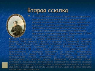 Вторая ссылкаВторая ссылка
 В 1838-40 написан роман «Герой нашего времени»:В 1838-40 написан роман «Герой нашего времени»:
первоначально составившие его разножанровыепервоначально составившие его разножанровые
новеллы печатались в «Отечественных записках» и,новеллы печатались в «Отечественных записках» и,
возможно, не предполагали циклизации. В романевозможно, не предполагали циклизации. В романе
пристально исследуется феномен современногопристально исследуется феномен современного
человека; тщательно анализируются антиномии,человека; тщательно анализируются антиномии,
присущие и поэтическому миру Лермонтова. В 1840присущие и поэтическому миру Лермонтова. В 1840
году выходит первый сборник стихов.году выходит первый сборник стихов.
Дуэль Лермонтова с сыном французского посла Э. де БарантомДуэль Лермонтова с сыном французского посла Э. де Барантом
(февраль 1840) привела к аресту и переводу в Тенгинский пехотный(февраль 1840) привела к аресту и переводу в Тенгинский пехотный
полк. Через Москву поэт отбывает на Кавказ, где принимает участие вполк. Через Москву поэт отбывает на Кавказ, где принимает участие в
боевых действиях (сражение на речке Валерик, описанное вбоевых действиях (сражение на речке Валерик, описанное в
стихотворении «Я к вам пишу случайно, — право...»), за чтостихотворении «Я к вам пишу случайно, — право...»), за что
представляется к наградам (вычеркнут из списков императоромпредставляется к наградам (вычеркнут из списков императором
Николаем I). В январе 1841 отбывает в Петербург, где, просрочивНиколаем I). В январе 1841 отбывает в Петербург, где, просрочив
двухмесячный отпуск, находится до 14 апреля, вращаясь вдвухмесячный отпуск, находится до 14 апреля, вращаясь в
литературных и светских кругах. Лермонтов обдумывает планылитературных и светских кругах. Лермонтов обдумывает планы
отставки и дальнейшей литературной деятельности (известен замыселотставки и дальнейшей литературной деятельности (известен замысел
исторического романа; есть сведения о намерении приняться за изданиеисторического романа; есть сведения о намерении приняться за издание
журнала); в Петербурге и после отъезда из него одно за другим пишутсяжурнала); в Петербурге и после отъезда из него одно за другим пишутся
гениальные стихотворения.гениальные стихотворения.
 