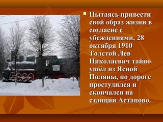  Пытаясь привестиПытаясь привести
свой образ жизни всвой образ жизни в
согласие ссогласие с
убеждениями, 28убеждениями, 28
октября 1910октября 1910
Толстой ЛевТолстой Лев
Николаевич тайноНиколаевич тайно
ушёл из Яснойушёл из Ясной
Поляны, по дорогеПоляны, по дороге
простудился ипростудился и
скончался наскончался на
станции Астапово.станции Астапово.
 