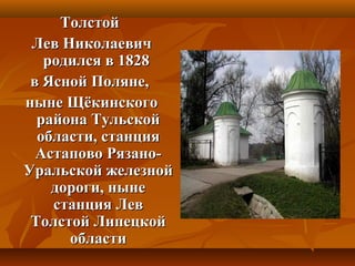 ТолстойТолстой
Лев НиколаевичЛев Николаевич
родился в 1828родился в 1828
в Ясной Поляне,в Ясной Поляне,
ныне Щёкинскогоныне Щёкинского
района Тульскойрайона Тульской
области, станцияобласти, станция
Астапово Рязано-Астапово Рязано-
Уральской железнойУральской железной
дороги, нынедороги, ныне
станция Левстанция Лев
Толстой ЛипецкойТолстой Липецкой
областиобласти
 