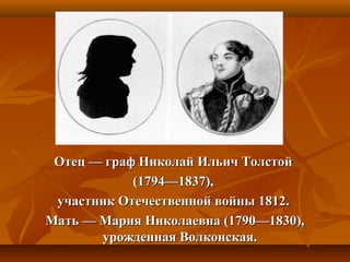 Отец — граф Николай Ильич ТолстойОтец — граф Николай Ильич Толстой
(1794—1837),(1794—1837),
участник Отечественной войны 1812.участник Отечественной войны 1812.
Мать — Мария Николаевна (1790—1830),Мать — Мария Николаевна (1790—1830),
урожденная Волконская.урожденная Волконская.
 