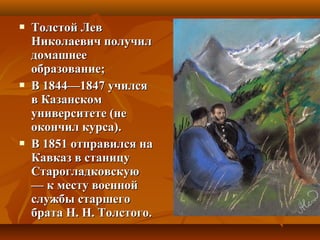  Толстой ЛевТолстой Лев
Николаевич получилНиколаевич получил
домашнеедомашнее
образование;образование;
 В 1844—1847 училсяВ 1844—1847 учился
в Казанскомв Казанском
университете (неуниверситете (не
окончил курса).окончил курса).
 В 1851 отправился наВ 1851 отправился на
Кавказ в станицуКавказ в станицу
СтарогладковскуюСтарогладковскую
— к месту военной— к месту военной
службы старшегослужбы старшего
брата Н. Н. Толстого.брата Н. Н. Толстого.
 