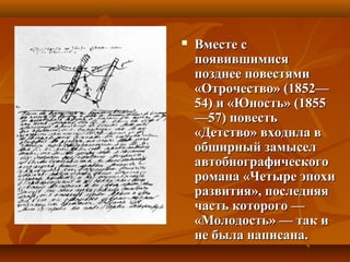  Вместе сВместе с
появившимисяпоявившимися
позднее повестямипозднее повестями
«Отрочество» (1852—«Отрочество» (1852—
54) и «Юность» (185554) и «Юность» (1855
—57) повесть—57) повесть
«Детство» входила в«Детство» входила в
обширный замыселобширный замысел
автобиографическогоавтобиографического
романа «Четыре эпохиромана «Четыре эпохи
развития», последняяразвития», последняя
часть которого —часть которого —
«Молодость» — так и«Молодость» — так и
не была написана.не была написана.
 