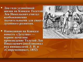  Два года уединённойДва года уединённой
жизни на Кавказе Толстойжизни на Кавказе Толстой
Лев Николаевич считалЛев Николаевич считал
необыкновеннонеобыкновенно
значительными для своегозначительными для своего
духовного развития.духовного развития.
 Написанная на КавказеНаписанная на Кавказе
повесть «Детство» —повесть «Детство» —
первое печатноепервое печатное
произведение Толстой Левпроизведение Толстой Лев
Николаевич (опубликовалНиколаевич (опубликовал
под инициалами Л. Н. впод инициалами Л. Н. в
«Современнике», 1852)«Современнике», 1852)
 