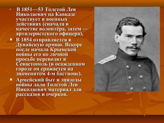 
В 1851—53 Толстой ЛевВ 1851—53 Толстой Лев
Николаевич на КавказеНиколаевич на Кавказе
участвует в военныхучаствует в военных
действиях (сначала вдействиях (сначала в
качестве волонтёра, затем —качестве волонтёра, затем —
артилеристского офицера),артилеристского офицера),
 В 1854 отправляется вВ 1854 отправляется в
Дунайскую армию. ВскореДунайскую армию. Вскоре
после начала Крымскойпосле начала Крымской
войны его по личнойвойны его по личной
просьбе переводят впросьбе переводят в
Севастополь (в осажденномСевастополь (в осажденном
городе он сражается нагороде он сражается на
знаменитом 4-м бастионе).знаменитом 4-м бастионе).
 Армейский быт и эпизодыАрмейский быт и эпизоды
войны дали Толстой Леввойны дали Толстой Лев
Николаевич материал дляНиколаевич материал для
рассказов и очерков.рассказов и очерков.
 