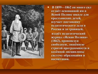 В 1859—1862 он много силВ 1859—1862 он много сил
отдаёт основанной им вотдаёт основанной им в
Ясной Поляне школе дляЯсной Поляне школе для
крестьянских детей,крестьянских детей,
изучает постановкуизучает постановку
педагогического дела впедагогического дела в
России и за границей,России и за границей,
издаёт педагогическийиздаёт педагогический
журнал «Ясная Поляна»журнал «Ясная Поляна»
(1862), проповедуя(1862), проповедуя
свободную, лишённуюсвободную, лишённую
строгой программности истрогой программности и
казённой дисциплиныказённой дисциплины
систему образования исистему образования и
воспитания.воспитания.
 