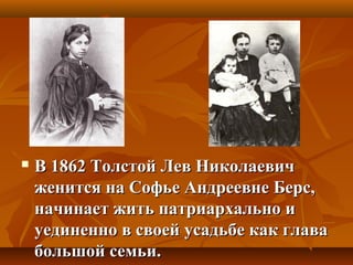  В 1862 Толстой Лев НиколаевичВ 1862 Толстой Лев Николаевич
женится на Софье Андреевне Берс,женится на Софье Андреевне Берс,
начинает жить патриархально иначинает жить патриархально и
уединенно в своей усадьбе как главауединенно в своей усадьбе как глава
большой семьи.большой семьи.
 