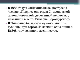 • В 1888 году в Филькино была построена
часовня .Позднее она стала Симеоновской
однопристольной деревянной церковью ,
названной в честь Симеона Верхотурского.
• В Филькино была своя мукомольня, три
кузницы, три торговые лавки и одна винная.
В1898 году возникло лесничество.
 