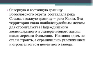 • Северную и восточную границу
Богословского округа составляла река
Сосьва, а южную границу – река Каква. Эта
территория стала наиболее удобным местом
для строительства Надеждинского
железодельного и сталерельсового завода
около деревни Филькино. Но завод здесь не
стали строить, а ограничились углежжением
и строительством цементного завода.
 