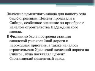 Значение цементного завода для нашего села
было огромным. Цемент продавали в
Сибирь, особенное значение он приобрел с
началом строительства Надеждинского
завода.
В Филькино была построена станция
заводской узкоколейной дороги и
пароходная пристань, а также началось
строительство Уральской железной дороги на
Сибирь , куда поставлял цемент
Филькинский цементный завод.
 