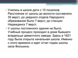 • Учились в школе дети с 10 поселков.
Расстояние от школы до волости составляло
35 верст, до уездного отдела Народного
образования было 7 верст, до станции
Надеждинск 7 верст.
• У школы постоянного здания не было.
Учебный процесс проходил в доме бывшего
владельца цементного завода. Здесь в 1921
году была открыта начальная школа. Именно
с этого времени и идет отчет годам школы
села Филькино.
 
