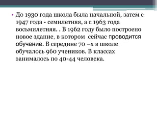 • До 1930 года школа была начальной, затем с
1947 года - семилетняя, а с 1963 года
восьмилетняя. . В 1962 году было построено
новое здание, в котором сейчас проводится
обучение. В середине 70 –х в школе
обучалось 960 учеников. В классах
занималось по 40-44 человека.
 