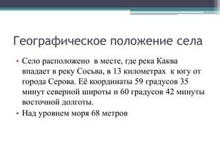 Географическое положение села
• Село расположено в месте, где река Каква
впадает в реку Сосьва, в 13 километрах к югу от
города Серова. Её координаты 59 градусов 35
минут северной широты и 60 градусов 42 минуты
восточной долготы.
• Над уровнем моря 68 метров
 