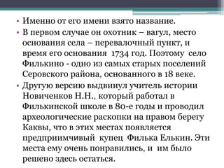 • Именно от его имени взято название.
• В первом случае он охотник – вагул, место
основания села – перевалочный пункт, и
время его основания 1734 год. Поэтому село
Филькино - одно из самых старых поселений
Серовского района, основанного в 18 веке.
• Другую версию выдвинул учитель истории
Новиченков Н.Н., который работал в
Филькинской школе в 80-е годы и проводил
археологические раскопки на правом берегу
Каквы, что в этих местах появляется
предприимчивый купец Филька Елькин. Эти
места ему очень понравились, и им было
решено здесь остаться.
 