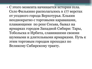 • С этого момента начинается история села.
Село Филькино располагалось в 177 верстах
от уездного города Верхотурья. Елькин
неоднократно с торговыми караванами,
плавающими по реке Сосьва, бывал на
ярмарках городов Западной Сибири: Тары,
Тобольска и Ирбита, славившими своими
шумными и длительными ярмарками. Путь к
этим торговым городам проходил по
Великому Сибирскому тракту.
 