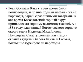 • Реки Сосьва и Каква в это время были
полноводны, и по ним ходили пассажирские
пароходы, баржи с различными товарами. В
это время Богословский горный округ
принадлежал горному ведомству (казне). А в
1884 году владелицей Богословского горного
округа стала Надежда Михайловна
Половцева. С наступлением навигации,
оглашая гудками берега Каквы и Сосьвы,
постоянно курсировали пароходы.
 
