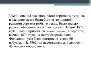 Елькин оценил значение этого торгового пути , да
и здешние места были богаты пушниной,
редкими сортами рыбы в реках. Было твердо
решено обосноваться в этих местах. Весной 1873
года Елькин прибыл со своими людьми, а через год
весной 1874 года, на месте современного
Филькино, уже было построено около 60
избушек . На 1862 год насчитывалось 9 дворов и
45 человек обоего пола.
 