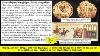 Πώς έβλεπε τον πόλεμο κατά των Σαρακηνών ο Νικηφόρος Φωκάς; Ποια ήταν τα σχέδια και
οι φιλοδοξίες του, σύμφωνα με την παρατιθέμενη επιστολή;
-
Η είσοδος του Νικηφόρου Φωκά στην
Κωνσταντινούπολη. Χειρόγραφο Σκυλίτζη
Ο Νικηφόρος Φωκάς και ο μελλοντικός
βασιλιάς Βασίλειος Β΄
Επιστολή του Νικηφόρου Φωκά στο χαλίφη
Στη μάχη της κλεισούρας οι μαχητές σου τράπηκαν σε
φυγή σαν κοπάδι ζώων. [...] Τα ψηλά κτίρια
γκρεμίστηκαν και τα ερείπιά τους, κάποτε ακμαία
κέντρα, έχουν γίνει ακατοίκητη έρημος. Μόνο η κραυγή
της κουκουβάγιας και ο αντίλαλος της στις κολόνες
αντηχούν στην ερημιά.
Η Αντιόχεια δεν είναι μακριά. Σύντομα θα φτάσω εκεί
με πολυάριθμο στρατό [...]. Εσύ που κατοικείς τις
αμμώδεις ερήμους, να' σαι καταραμένος! Γύρνα στη
χώρα Σάνα, την πρώτη σου πατρίδα. Σύντομα θα
κατακτήσω την Αίγυπτο με το σπαθί μου κι ο πλούτος
της θα γεμίσει το θησαυροφυλάκιο μου [...].
Θα κατακτήσω όλη την Ανατολή και τη Δύση και θα
διαδώσω παντού τη θρησκεία του σταυρού.
S.Vryonis, Byzantium and Europe, Λονδίνο 1967, 87-88. Σελ.
41
 