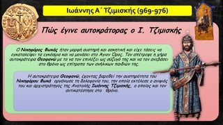 Ιωάννης Α΄Τζιμισκής (969-976)
Πώς έγινε αυτοκράτορας ο Ι. Τζιμισκής
Ο Νικηφόρος Φωκάς ήταν μορφή αυστηρή και ασκητική και είχε τάσεις να
εγκαταλείψει τα εγκόσμια και να μονάσει στο Άγιον Όρος. Τον απέτρεψε η χήρα
αυτοκράτειρα Θεοφανώ με το να τον επιλέξει ως σύζυγό της και να τον ανεβάσει
στο θρόνο ως επίτροπο των ανήλικων παιδιών της.
Η αυτοκράτειρα Θεοφανώ, έχοντας βαρεθεί την αυστηρότητα του
Νικηφόρου Φωκά οργάνωσε τη δολοφονία του, την οποία εκτέλεσε ο ανιψιός
του και αρχιστράτηγος της Ανατολής Ιωάννης Τζιμισκής, ο οποίος και τον
αντικατέστησε στο θρόνο.
 