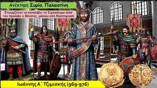 Ιωάννης Α΄Τζιμισκής (969-976)
Aνέκτησε Συρία, Παλαιστίνη
Ετοιμαζόταν να καταλάβει τα Ιεροσόλυμα αλλά
τον πρόλαβε ο θάνατος, μάλλον από δηλητηρίαση
 