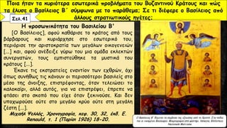 Η προσωπικότητα του Βασιλείου Β'
[Ο Βασίλειος], αφού καθάρισε το κράτος από τους
βάρβαρους και κυριάρχησε στο εσωτερικό του,
περιόρισε την αριστοκρατία των μεγάλων οικογενειών
[...] και, αφού ανέδειξε γύρω του μια ομάδα εκλεκτών
συνεργατών, τους εμπιστεύθηκε τα μυστικά του
κράτους [...].
Έκανε τις εκστρατείες εναντίον των εχθρών, όχι
όπως συνήθως τις κάνουν οι περισσότεροι βασιλείς στο
μέσο της άνοιξης, επιστρέφοντας, όταν τελειώσει το
καλοκαίρι, αλλά αυτός, για να επιστρέψει, έπρεπε να
φτάσει στο σκοπό που είχε όταν ξεκινούσε. Και δεν
υποχωρούσε ούτε στο μεγάλο κρύο ούτε στη μεγάλη
ζέστη [...].
Μιχαήλ Ψελλός, Χρονογραφία, κεφ. 30, 32, έκδ. E.
Renauld, τ. 1 (Παρίσι 1926) 18-20.
Ποια ήταν τα κυριότερα εσωτερικά προβλήματα του Βυζαντινού Κράτους και πώς
τα έλυσε ο Βασίλειος Β΄ σύμφωνα με το παράθεμα; Σε τι διέφερε ο Βασίλειος από
άλλους στρατιωτικούς ηγέτες;
Ο Βασίλειος Β' δέχεται τα σύμβολα της εξουσίας από το Χριστό. Στα πόδια
του οι νικημένοι Βούλγαροι. Μικρογραφία από ψαλτήρι. Venezia, Biblioteca
Nazionale Marciana
Σελ.41
 