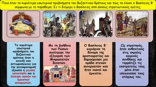 Τα κυριότερα
εσωτερικά
προβλήματα του
Βυζαντινού
κράτους ήταν η
απειλή που
αντιπροσώπευε για
την αυτοκρατορική
εξουσία η μεγάλη
γαιοκτησία και η
έλλειψη ικανών και
έμπιστων
συνεργατών.
Με τη βοήθεια
των Ρώσων
συνέτριψε την
εξέγερση των
Μικρασιατών
δυνατών.
Ο Βασίλειος Β΄
περιόρισε τη
δύναμη της
αριστοκρατίας και
δημιούργησε μια
ομάδα στενών
συνεργατών που
ήταν ικανοί και
έμπιστοι.
Ως στρατηγός,
ήταν ανθεκτικός
στις ακραίες
καιρικές
συνθήκες και
τερμάτιζε τις
εκστρατείες τους
μόνο όταν
υλοποιούσε τους
στόχους του.
Ποια ήταν τα κυριότερα εσωτερικά προβλήματα του Βυζαντινού Κράτους και πώς τα έλυσε ο Βασίλειος Β΄
σύμφωνα με το παράθεμα; Σε τι διέφερε ο Βασίλειος από άλλους στρατιωτικούς ηγέτες;
 