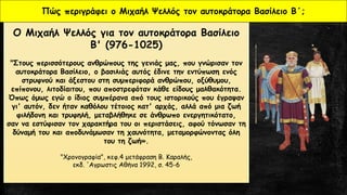 Ο Μιχαήλ Ψελλός για τον αυτοκράτορα Βασίλειο
Β' (976-1025)
"Στους περισσότερους ανθρώπους της γενιάς μας, που γνώρισαν τον
αυτοκράτορα Βασίλειο, ο βασιλιάς αυτός έδινε την εντύπωση ενός
στρυφνού και άξεστου στη συμπεριφορά ανθρώπου, οξύθυμου,
επίπονου, λιτοδίαιτου, που αποστρεφόταν κάθε είδους μαλθακότητα.
Όπως όμως εγώ ο ίδιος συμπέρανα από τους ιστορικούς που έγραψαν
γι' αυτόν, δεν ήταν καθόλου τέτοιος κατ' αρχάς, αλλά από μια ζωή
φιλήδονη και τρυφηλή, μεταβλήθηκε σε άνθρωπο ενεργητικότατο,
σαν να εστύφισαν τον χαρακτήρα του οι περιστάσεις, αφού τόνωσαν τη
δύναμή του και αποδυνάμωσαν τη χαυνότητα, μεταμορφώνοντας όλη
του τη ζωή».
"Χρονογραφία", κεφ.4 μετάφραση Β. Καραλής,
εκδ. 'Aγρωστις Αθήνα 1992, σ. 45-6
Πώς περιγράφει ο Μιχαήλ Ψελλός τον αυτοκράτορα Βασίλειο Β΄;
 