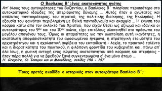 Ο Βασίλειος Β΄:ένας ακαταπόνητος ηγέτης
Απ’ όλους τους αυτοκράτορες του Βυζαντίου, ο Βασίλειος Β΄ πλησίασε περισσότερο στο
αυτοκρατορικό ιδεώδες της απεριόριστης δύναμης … Αυτός ήταν ο ανώτατος και
απόλυτος παντοκράτορας: του στρατού, της πολιτικής διοίκησης, της Εκκλησίας. Η
εξουσία του φαινόταν περιβλημένη με θεϊκή παντοδυναμία και ακαμψία … Η ένωση του
κόσμου κάτω από τον εκλεκτό του Χριστού, που είχαν θέσει ως αξίωμα και ιδανικό οι
αυτοκράτορες του 9ου και του 10ου αιώνα, είχε επιτέλους υλοποιηθεί στο πρόσωπο του
μεγάλου απογόνου τους. Όμως οι απαραίτητες για την υλοποίηση αυτή ικανότητες, η
ακατάλυτη αποφασιστικότητα του αφοσιωμένου ηγεμόνα, η στρατηγική ετοιμότητα του
αρχιστράτηγου και η σχολαστική ακρίβεια του εκπαιδευτή - λοχία, το πρακτικό ταλέντο
και η διορατικότητα του πολιτικού, η φιλόπονη φροντίδα του κυβερνήτη και, πάνω απ’
όλα ίσως, η φυσική αντοχή ενός σώματος ακαταπόνητου από κούραση και στερήσεις –
ήταν πάρα πολλά για να βρεθούν ξανά συγκεντρωμένα σ’ ένα μόνο άτομο …
H. Gregoire, Οι Ίσαυροι και οι Μακεδόνες, σελίδες 156 - 157
Ποιες αρετές αποδίδει ο ιστορικός στον αυτοκράτορα Βασίλειο Β΄;
 