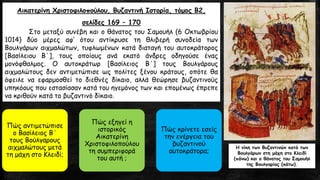 Αικατερίνη Χριστοφιλοπούλου, Βυζαντινή Ιστορία, τόμος Β2,
σελίδες 169 – 170
Στο μεταξύ συνέβη και ο θάνατος του Σαμουήλ (6 Οκτωβρίου
1014) δύο μέρες αφ’ ότου αντίκρυσε τη θλιβερή συνοδεία των
Βουλγάρων αιχμαλώτων, τυφλωμένων κατά διαταγή του αυτοκράτορος
[Βασίλειου Β΄], τους οποίους ανά εκατό άνδρες οδηγούσε ένας
μονόφθαλμος. Ο αυτοκράτωρ [Βασίλειος Β΄] τους Βουλγάρους
αιχμαλώτους δεν αντιμετώπισε ως πολίτες ξένου κράτους, οπότε θα
όφειλε να εφαρμοσθεί το διεθνές δίκαιο, αλλά θεώρησε βυζαντινούς
υπηκόους που εστασίασαν κατά του ηγεμόνος των και επομένως έπρεπε
να κριθούν κατά το βυζαντινό δίκαιο.
Πώς αντιμετώπισε
ο Βασίλειος Β΄
τους Βούλγαρους
αιχμαλώτους μετά
τη μάχη στο Κλειδί;
Πώς εξηγεί η
ιστορικός
Αικατερίνη
Χριστοφιλοπούλου
τη συμπεριφορά
του αυτή ;
Πώς κρίνετε εσείς
την ενέργεια του
βυζαντινού
αυτοκράτορα;
Η νίκη των Βυζαντινών κατά των
Βουλγάρων στη μάχη στο Κλειδί
(πάνω) και ο θάνατος του Σαμουήλ
της Βουλγαρίας (κάτω).
 