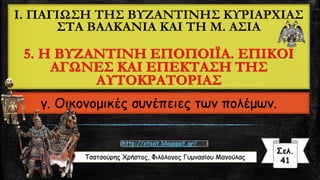 I. ΠΑΓΙΩΣΗ ΤΗΣ ΒΥΖΑΝΤΙΝΗΣ ΚΥΡΙΑΡΧΙΑΣ
ΣΤΑ ΒΑΛΚΑΝΙΑ ΚΑΙ ΤΗ Μ. ΑΣΙΑ
5. Η ΒΥΖΑΝΤΙΝΗ ΕΠΟΠΟΙΪΑ. ΕΠΙΚΟΙ
ΑΓΩΝΕΣ ΚΑΙ ΕΠΕΚΤΑΣΗ ΤΗΣ
ΑΥΤΟΚΡΑΤΟΡΙΑΣ
γ. Οικονομικές συνέπειες των πολέμων.
Τσατσούρης Χρήστος, Φιλόλογος Γυμνασίου Μαγούλας
Σελ.
41
http://xtsat.blogspot.gr/
 