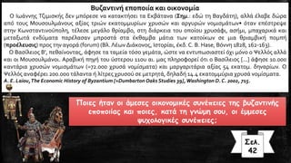 Ποιες ήταν οι άμεσες οικονομικές συνέπειες της βυζαντινής
εποποιίας και ποιες, κατά τη γνώμη σου, οι έμμεσες
ψυχολογικές συνέπειες;
Σελ.
42
Βυζαντινή εποποιία και οικονομία
Ο Ιωάννης Τζιμισκής δεν μπόρεσε να κατακτήσει τα Εκβάτανα (Σημ.: εδώ τη Βαγδάτη), αλλά έλαβε δώρα
από τους Μουσουλμάνους αξίας τριών εκατομμυρίων χρυσών και αργυρών νομισμάτων• όταν επέστρεψε
στην Κωνσταντινούπολη, τέλεσε μεγάλο θρίαμβο, στη διάρκεια του οποίου χρυσάφι, ασήμι, μπαχαρικά και
μεταξωτά ενδύματα παρέλασαν μπροστά στα έκθαμβα μάτια των κατοίκων σε μια θριαμβική πομπή
(προέλευσις) προς την αγορά (forum) (Βλ. Λέων Διάκονος, Ιστορίαι, έκδ. C. B. Hase, Βόννη 1828, 162-163).
Ο Βασίλειος Β', πεθαίνοντας, άφησε τα ταμεία τόσο γεμάτα, ώστε να εντυπωσιαστεί όχι μόνο ο Ψελλός αλλά
και οι Μουσουλμάνοι. Αραβική πηγή του ύστερου 11ου αι. μας πληροφορεί ότι ο Βασίλειος [...] άφησε 10.000
καντάρια χρυσών νομισμάτων (=72.000 χρυσά νομίσματα) και μαργαριτάρια αξίας 54 εκατομ. δηναρίων. Ο
Ψελλός αναφέρει 200.000 τάλαντα ή λίτρες χρυσού σε μετρητά, δηλαδή 14.4 εκατομμύρια χρυσά νομίσματα.
Α. E. Laiou,The Economic History of Byzantium [=Dumbarton Oaks Studies 39],Washington D. C. 2002, 715.
 