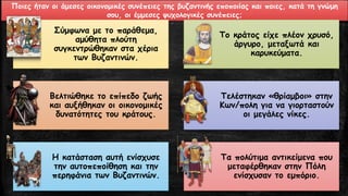 Ποιες ήταν οι άμεσες οικονομικές συνέπειες της βυζαντινής εποποιίας και ποιες, κατά τη γνώμη
σου, οι έμμεσες ψυχολογικές συνέπειες;
Σύμφωνα με το παράθεμα,
αμύθητα πλούτη
συγκεντρώθηκαν στα χέρια
των Βυζαντινών.
Το κράτος είχε πλέον χρυσό,
άργυρο, μεταξωτά και
καρυκεύματα.
Βελτιώθηκε το επίπεδο ζωής
και αυξήθηκαν οι οικονομικές
δυνατότητες του κράτους.
Τελέστηκαν «θρίαμβοι» στην
Κων/πολη για να γιορταστούν
οι μεγάλες νίκες.
Η κατάσταση αυτή ενίσχυσε
την αυτοπεποίθηση και την
περηφάνια των Βυζαντινών.
Τα πολύτιμα αντικείμενα που
μεταφέρθηκαν στην Πόλη
ενίσχυσαν το εμπόριο.
 