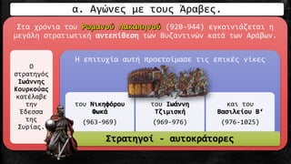 Στα χρόνια του (920-944) εγκαινιάζεται η
μεγάλη στρατιωτική αντεπίθεση των Βυζαντινών κατά των Αράβων.
Ο
στρατηγός
Ιωάννης
Κουρκούας
κατέλαβε
την
Έδεσσα
της
Συρίας.
Η επιτυχία αυτή προετοίμασε τις επικές νίκες
του Νικηφόρου
Φωκά
(963-969)
του Ιωάννη
Τζιμισκή
(969-976)
και του
Βασιλείου Β‘
(976-1025)
Στρατηγοί - αυτοκράτορες
α. Αγώνες με τους Άραβες.
 