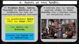 Οι Νικηφόρος Φωκάς, Ιωάννης
Τζιμισκής και Βασίλειος Β‘ που
ενσάρκωναν τον τύπο του
στρατηγού-αυτοκράτορα ανέκτησαν
τις μεγαλονήσους Κρήτη
(961) και Κύπρο (965)
τις πόλεις της
Κιλικίας
τμήματα της Συρίας και
της Παλαιστίνης.
Η ανάκτηση όλων των παλαιών
ρωμαϊκών εδαφών της Εγγύς
Ανατολής ήταν ο απώτερος σκοπός
των εκστρατειών αυτών.
α. Αγώνες με τους Άραβες.
 
