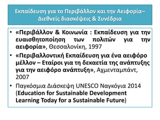 Εκπαίδευση για το Περιβάλλον και την Αειφορία–
Διεθνείς διασκέψεις & Συνέδρια
• «Περιβάλλον & Κοινωνία : Εκπαίδευση για την
ευαισθητοποίηση των πολιτών για την
αειφορία», Θεσσαλονίκη, 1997
• «Περιβαλλοντική Εκπαίδευση για ένα αειφόρο
μέλλον – Εταίροι για τη δεκαετία της ανάπτυξης
για την αειφόρο ανάπτυξη», Αχμενταμπάντ,
2007
• Παγκόσμια Διάσκεψη UNESCO Ναγκόγια 2014
(Education for Sustainable Development
Learning Today for a Sustainable Future)
 