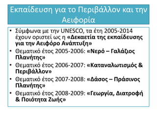 Εκπαίδευση για το Περιβάλλον και την
Αειφορία
• Σύμφωνα με την UNESCO, τα έτη 2005-2014
έχουν οριστεί ως η «Δεκαετία της εκπαίδευσης
για την Αειφόρο Ανάπτυξη»
• Θεματικό έτος 2005-2006: «Νερό – Γαλάζιος
Πλανήτης»
• Θεματικό έτος 2006-2007: «Καταναλωτισμός &
Περιβάλλον»
• Θεματικό έτος 2007-2008: «Δάσος – Πράσινος
Πλανήτης»
• Θεματικό έτος 2008-2009: «Γεωργία, Διατροφή
& Ποιότητα Ζωής»
 
