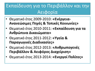 Εκπαίδευση για το Περιβάλλον και την
Αειφορία
• Θεματικό έτος 2009-2010: «Ενέργεια-
Ανανεώσιμες Πηγές & Τοπικές Κοινωνίες»
• Θεματικό έτος 2010-2011: «Εκπαίδευση για τα
Ανθρώπινα Δικαιώματα»
• Θεματικό έτος 2011-2012: «Υγεία &
Παραγωγικές Διαδικασίες»
• Θεματικό έτος 2012-2013: «Ανθρωπογενές
Περιβάλλον & Αειφόρος Διαχείριση»
• Θεματικό έτος 2013-2014: «Ενεργοί Πολίτες»
 