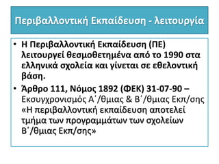 Περιβαλλοντική Εκπαίδευση - λειτουργία
• Η Περιβαλλοντική Εκπαίδευση (ΠΕ)
λειτουργεί θεσμοθετημένα από το 1990 στα
ελληνικά σχολεία και γίνεται σε εθελοντική
βάση.
• Άρθρο 111, Νόμος 1892 (ΦΕΚ) 31-07-90 –
Εκσυγχρονισμός Α΄/θμιας & Β΄/θμιας Εκπ/σης
«Η περιβαλλοντική εκπαίδευση αποτελεί
τμήμα των προγραμμάτων των σχολείων
Β΄/θμιας Εκπ/σης»
 
