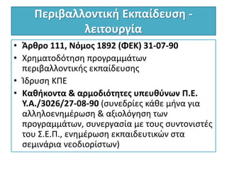 Περιβαλλοντική Εκπαίδευση -
λειτουργία
• Άρθρο 111, Νόμος 1892 (ΦΕΚ) 31-07-90
• Χρηματοδότηση προγραμμάτων
περιβαλλοντικής εκπαίδευσης
• Ίδρυση ΚΠΕ
• Καθήκοντα & αρμοδιότητες υπευθύνων Π.Ε.
Υ.Α./3026/27-08-90 (συνεδρίες κάθε μήνα για
αλληλοενημέρωση & αξιολόγηση των
προγραμμάτων, συνεργασία με τους συντονιστές
του Σ.Ε.Π., ενημέρωση εκπαιδευτικών στα
σεμινάρια νεοδιορίστων)
 