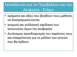 Εκπαίδευση για το Περιβάλλον και την
Αειφορία - Στόχοι
• οράματα και αξίες που βοηθούν τους μαθητές
να διαπραγματεύονται
• ατομική και συλλογική σχεδίαση των
κοινωνικών όρων της αειφορίας
• Αυτόνομος προσδιορισμός του παρόντος τους
και επαγρύπνιση για το μέλλον των γενεών
που θα έρθουν
 