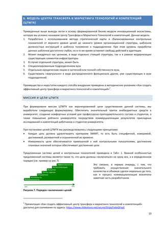 10
6. МОДЕЛЬ ЦЕНТРА ТРАНСФЕРА И МАРКЕТИНГА ТЕХНОЛОГИЙ И КОМПЕТЕНЦИЙ
(ЦТМТК)
Приведенные выше выводы легли в основу сформированной бизнес-модели инновационной экосистемы,
которую мы условно называем Центр Трансфера и Маркетинга Технологий и компетенций. Данная модель:
1. Разработана с использованием метода стратегической карты и сбалансированных контрольных
показателей от верхнего уровня целей до нижнего уровня организационной структуры, шаблонов
должностных инструкций и шаблона положения о подразделении. При этом уровень проработки
данных шаблонов достаточно глубок, но в то же время оставляет свободу действий в адаптации
2. Может внедряться как целиком, в виде отдельно стоящей структуры, так и в рамках модернизации
существующих элементов инфраструктуры
3. В случае отдельной структуры, может быть
4. Специализированным подразделением вуза
5. Отдельным юридическим лицом в частичной или полной собственности вуза,
6. Существовать «виртуально» в виде распределенного функционала других, уже существующих в вузе
подразделений.
Преимущества и недостатки каждого способа внедрения приведены в методических указаниях «Как создать
эффективный центр трансфера и маркетинга технологий и компетенций»
2
.
МИССИЯ И ЦЕЛИ ЦТМТК
При формировани миссии ЦТМТК как верхнеуровневой цели существования данной системы, мы
выработали следующую формулировку: Обеспечить значительный приток внебюджетных средств в
университет, создание комфортных условий для профессорско-преподавательского состава и студентов, а
также повышение рейтинга университета посредством коммерциализации результатов прикладных
исследований и компетенций работников и студентов университета.
При постановке целей ЦТМТК мы руководствовались следующими принципами:
 Каждая цель должна удовлетворять критериям SMART, то есть быть специфичной, измеримой,
достижимой, релевантной и ограниченной во времени.
 Измеримость цели обеспечивается привязанной к ней контрольными показателями, достижение
плановых значений которых обеспечивает достижение цели
Предложенная система целей и контрольных показателей приведена в Табл. 1. Важной особенностью
предложенной системы является также то, что цели должны «включаться» не сразу все, а в определенном
порядке (см. пример на рис.7)
Это связано, в первую очередь, с тем, что
требовать осуществления значительного
количества и объемов сделок нереально до того,
как в процесс коммерциализации вовлечена
заметная часть разработчиков.
Рисунок 7. Порядок «включения» целей
2
Презентация «Как создать эффективный центр трансфера и маркетинга технологий и компетенций»
доступна для скачивания по адресу: https://www.slideshare.net/secret/DIJpqTvdaQYayE
 