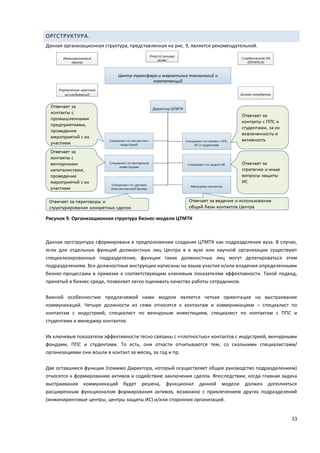 13
ОРГСТРУКТУРА.
Данная организационная структура, представленная на рис. 9, является рекомендательной.
Рисунок 9. Организационная структура бизнес-модели ЦТМТК
Данная оргструктура сформирована в предположении создания ЦТМТК как подразделения вуза. В случае,
если для отдельных функций должностных лиц Центра в в вузе или научной организации существуют
специализированные подразделения, функции таких должностных лиц могут делегироваться этим
подразделениям. Все должностные инструкции написаны на языке участия и/или владения определенными
бизнес-процессами в привязке к соответствующим ключевым показателям эффективности. Такой подход,
принятый в бизнес-среде, позволяет легко оценивать качество работы сотрудников.
Важной особенностию предлагаемой нами модели является четкая ориентация на выстраивание
коммуникаций. Четыре должности из семи относятся к контактам и коммуникациям – специалист по
контактам с индустрией, специалист по венчурным инвестициям, специалист по контактам с ППС и
студентами и менеджер контактов.
Их ключевые показатели эффективности тесно связаны с «плотностью» контактов с индустрией, венчурными
фондами, ППС и студентами. То есть, они отчасти отчитываются тем, со сколькими специалистами/
организациями они вошли в контакт за месяц, за год и пр.
Две оставшиеся функции (помимо Директора, который осуществляет общее руководство подразделением)
относятся к формированию активов и содействию заключения сделок. Впоследствии, когда главная задача
выстраивания коммуникаций будет решена, функционал данной модели должен дополняться
расширенным функционалом формирования активов, возможно с привлечением других подразделений
(инжиниринговые центры, центры защиты ИС) и/или сторонних организаций.
 